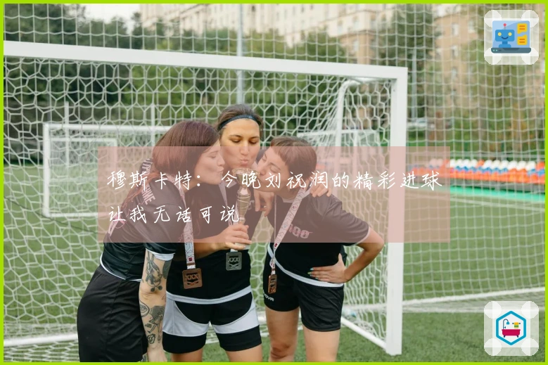 穆斯卡特：今晚刘祝润的精彩进球让我无话可说