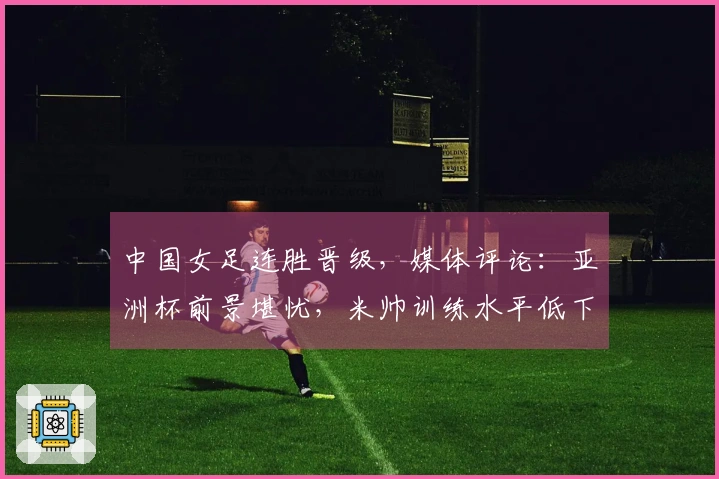 中国女足连胜晋级，媒体评论：亚洲杯前景堪忧，米帅训练水平低下