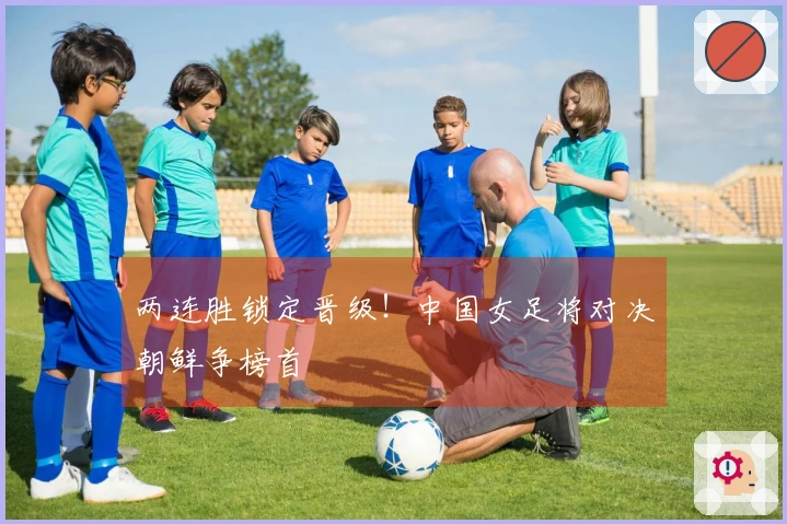两连胜锁定晋级！中国女足将对决朝鲜争榜首