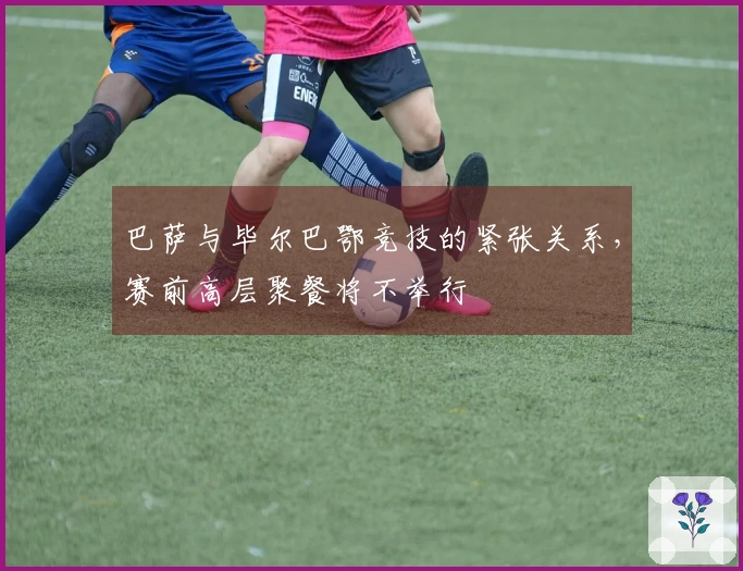 巴萨与毕尔巴鄂竞技的紧张关系，赛前高层聚餐将不举行