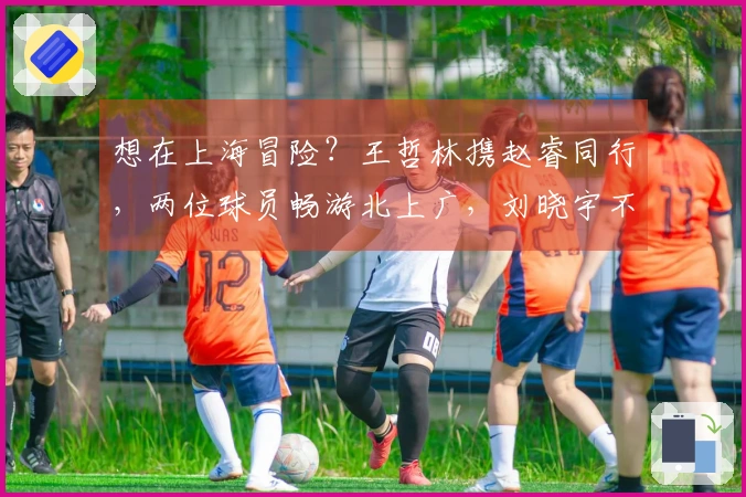 想在上海冒险？王哲林携赵睿同行，两位球员畅游北上广，刘晓宇不再孤单