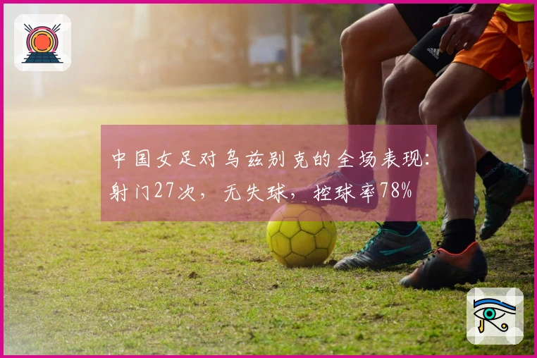 中国女足对乌兹别克的全场表现：射门27次，无失球，控球率78%