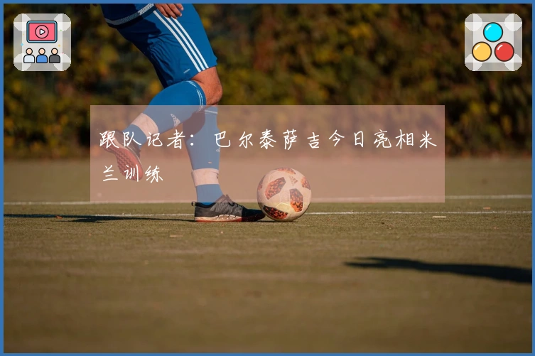 跟队记者：巴尔泰萨吉今日亮相米兰训练