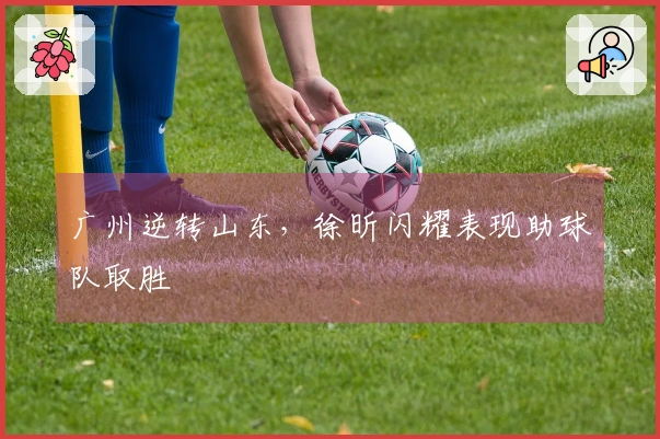 广州逆转山东，徐昕闪耀表现助球队取胜