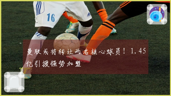 曼联或将转让两名核心球员！1.45亿引援强势加盟