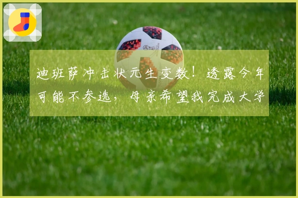迪班萨冲击状元生变数！透露今年可能不参选，母亲希望我完成大学学业。