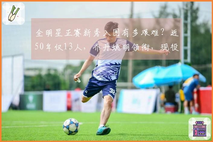 全明星正赛新秀入围有多艰难？近50年仅13人，乔丹姚明领衔，现役无一