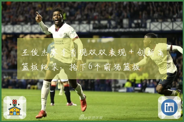 王俊杰赛季首现双双表现 + 创新高篮板纪录，抢下6个前场篮板