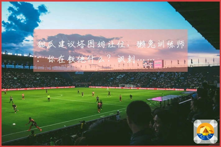 甜瓜建议塔图姆让位，獭兔训练师：你在教他什么？讽刺……