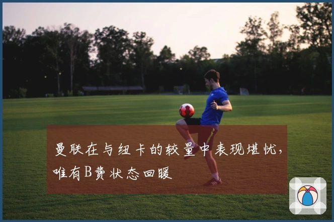 曼联在与纽卡的较量中表现堪忧，唯有B费状态回暖