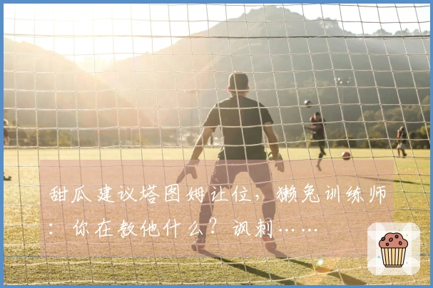 甜瓜建议塔图姆让位，獭兔训练师：你在教他什么？讽刺……