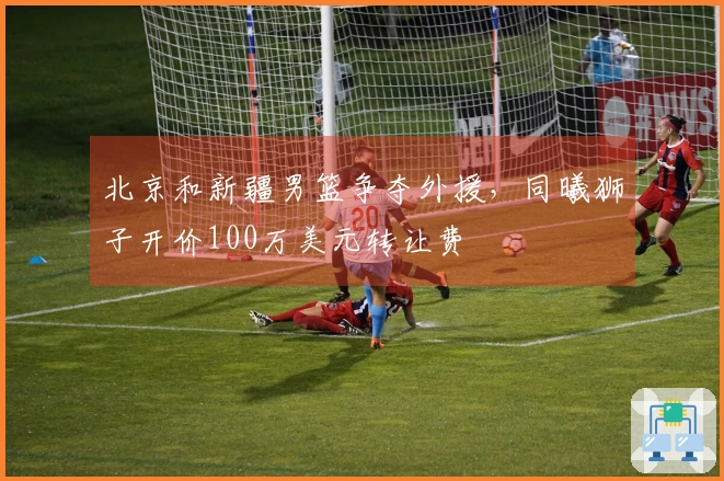 北京和新疆男篮争夺外援，同曦狮子开价100万美元转让费