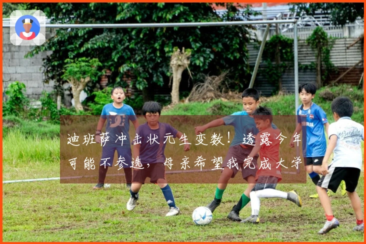 迪班萨冲击状元生变数！透露今年可能不参选，母亲希望我完成大学学业。
