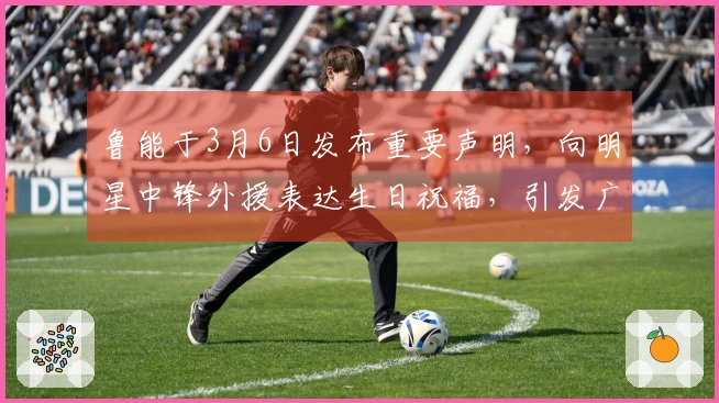 鲁能于3月6日发布重要声明，向明星中锋外援表达生日祝福，引发广泛讨论