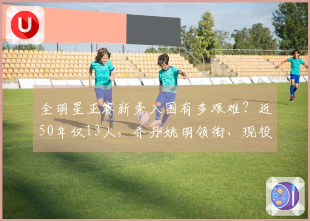 全明星正赛新秀入围有多艰难？近50年仅13人，乔丹姚明领衔，现役无一