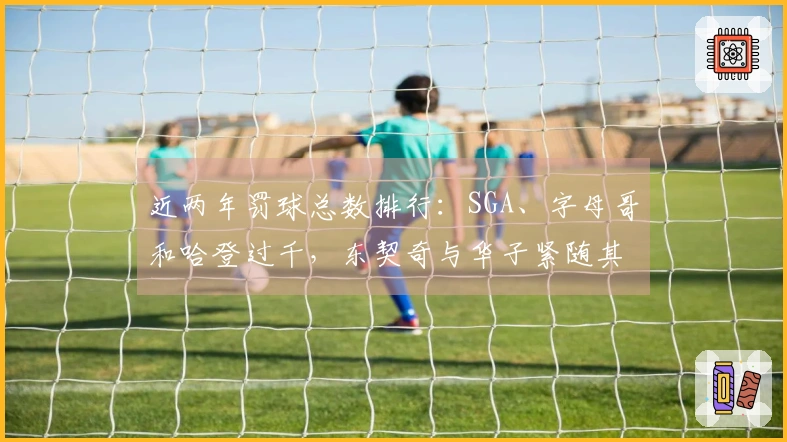 近两年罚球总数排行：SGA、字母哥和哈登过千，东契奇与华子紧随其后