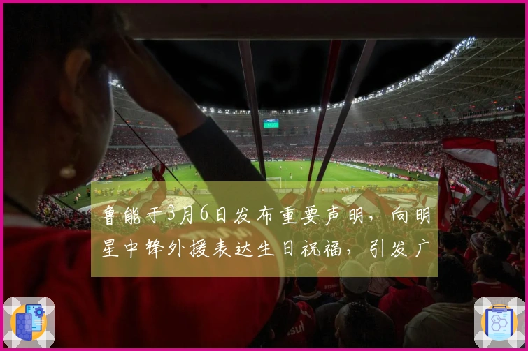 鲁能于3月6日发布重要声明，向明星中锋外援表达生日祝福，引发广泛讨论